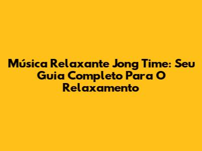 Música Relaxante Jong Time: Seu Guia Completo Para O Relaxamento