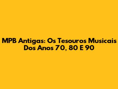 MPB Antigas: Os Tesouros Musicais Dos Anos 70, 80 E 90