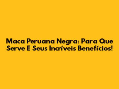 Maca Peruana Negra: Para Que Serve E Seus Incríveis Benefícios!