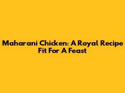 Maharani Chicken: A Royal Recipe Fit For A Feast