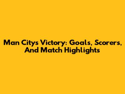 Man City's Victory: Goals, Scorers, And Match Highlights
