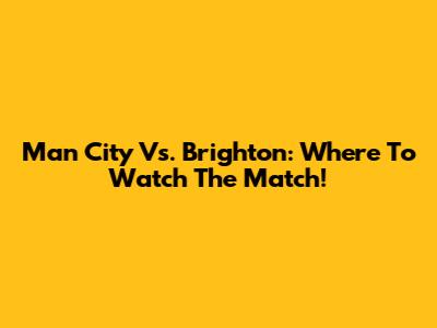 Man City Vs. Brighton: Where To Watch The Match!