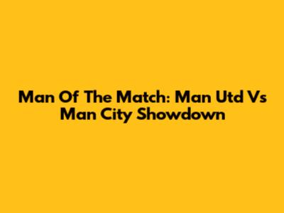 Man Of The Match: Man Utd Vs Man City Showdown