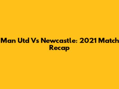 Man Utd Vs Newcastle: 2021 Match Recap