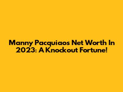 Manny Pacquiao's Net Worth In 2023: A Knockout Fortune!