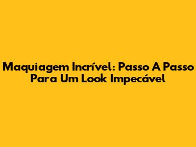 Maquiagem Incrível: Passo A Passo Para Um Look Impecável