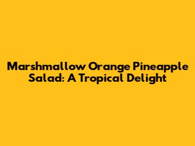 Marshmallow Orange Pineapple Salad: A Tropical Delight