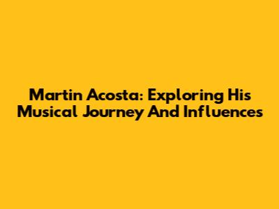 Martin Acosta: Exploring His Musical Journey And Influences