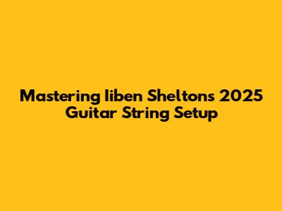 Mastering Iiben Shelton's 2025 Guitar String Setup