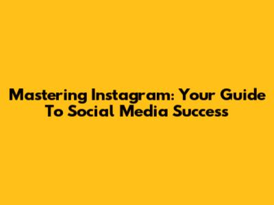Mastering Instagram: Your Guide To Social Media Success