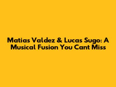 Matias Valdez & Lucas Sugo: A Musical Fusion You Can't Miss