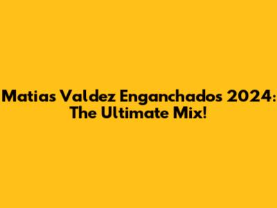 Matias Valdez Enganchados 2024: The Ultimate Mix!