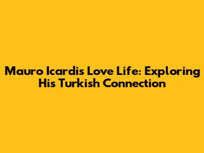 Mauro Icardi's Love Life: Exploring His Turkish Connection