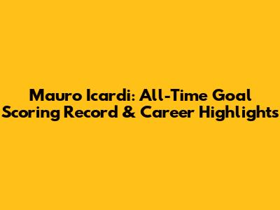 Mauro Icardi: All-Time Goal Scoring Record & Career Highlights