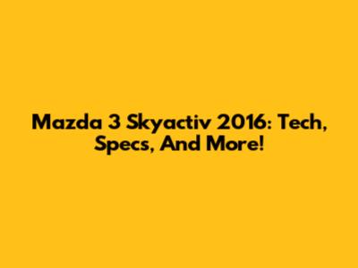 Mazda 3 Skyactiv 2016: Tech, Specs, And More!