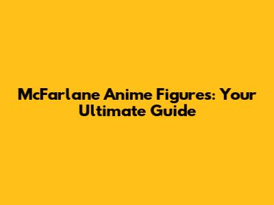 McFarlane Anime Figures: Your Ultimate Guide