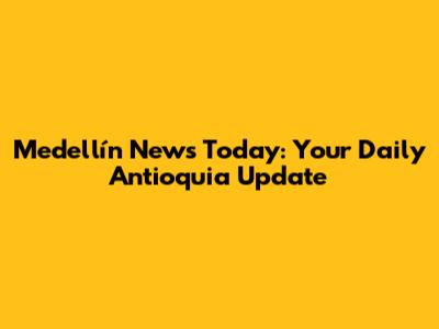 Medellín News Today: Your Daily Antioquia Update