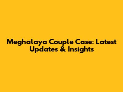 Meghalaya Couple Case: Latest Updates & Insights