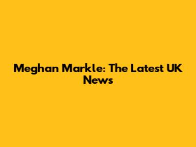 Meghan Markle: The Latest UK News