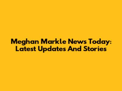 Meghan Markle News Today: Latest Updates And Stories