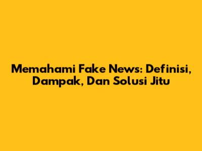 Memahami Fake News: Definisi, Dampak, Dan Solusi Jitu