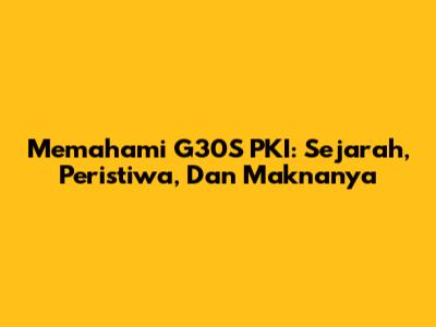 Memahami G30S PKI: Sejarah, Peristiwa, Dan Maknanya