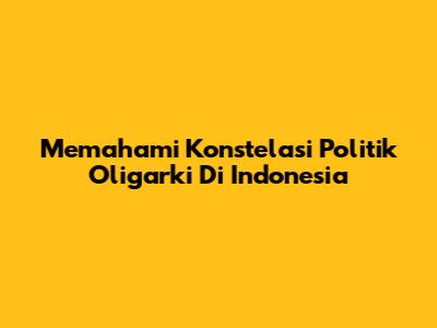 Memahami Konstelasi Politik Oligarki Di Indonesia