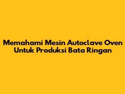 Memahami Mesin Autoclave Oven Untuk Produksi Bata Ringan
