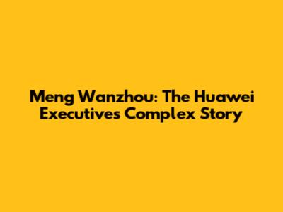 Meng Wanzhou: The Huawei Executive's Complex Story