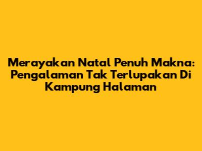 Merayakan Natal Penuh Makna: Pengalaman Tak Terlupakan Di Kampung Halaman