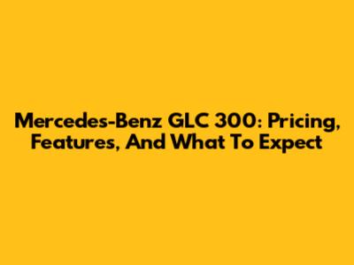 Mercedes-Benz GLC 300: Pricing, Features, And What To Expect