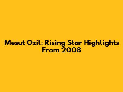 Mesut Ozil: Rising Star Highlights From 2008