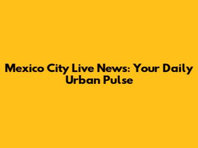 Mexico City Live News: Your Daily Urban Pulse