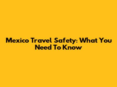 Mexico Travel Safety: What You Need To Know