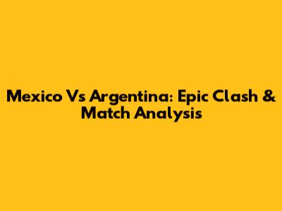 Mexico Vs Argentina: Epic Clash & Match Analysis
