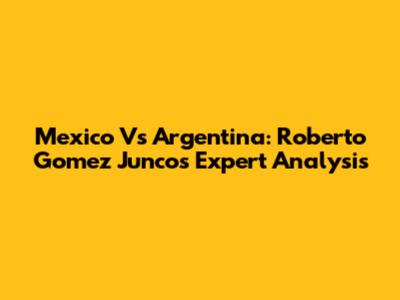 Mexico Vs Argentina: Roberto Gomez Junco's Expert Analysis