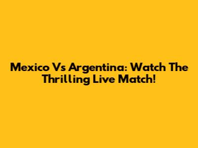 Mexico Vs Argentina: Watch The Thrilling Live Match!