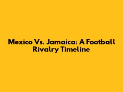 Mexico Vs. Jamaica: A Football Rivalry Timeline
