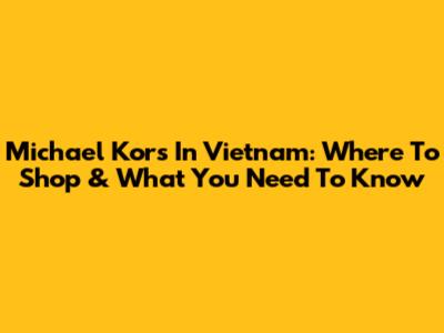 Michael Kors In Vietnam: Where To Shop & What You Need To Know
