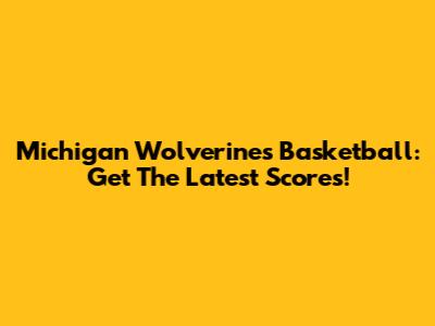 Michigan Wolverines Basketball: Get The Latest Scores!