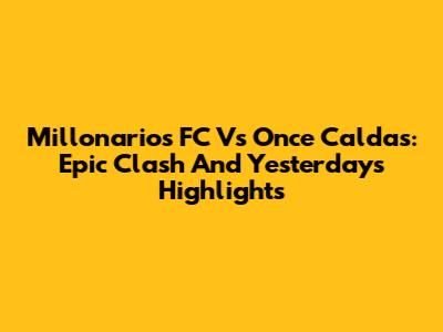 Millonarios FC Vs Once Caldas: Epic Clash And Yesterday's Highlights