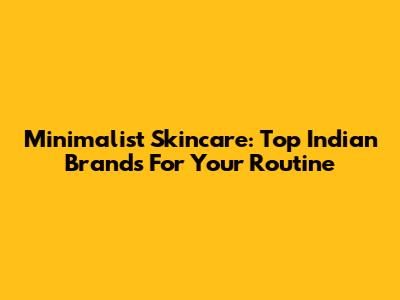 Minimalist Skincare: Top Indian Brands For Your Routine