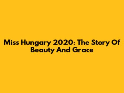 Miss Hungary 2020: The Story Of Beauty And Grace