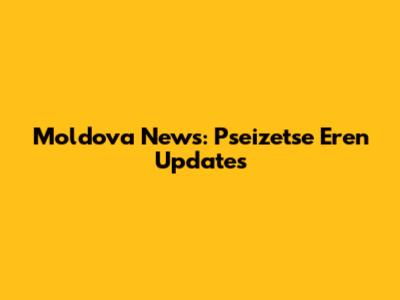 Moldova News: Pseizetse Eren Updates