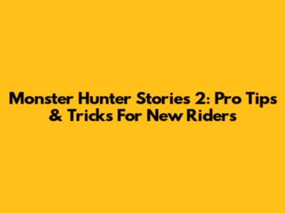 Monster Hunter Stories 2: Pro Tips & Tricks For New Riders