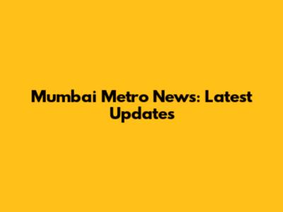 Mumbai Metro News: Latest Updates