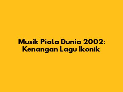 Musik Piala Dunia 2002: Kenangan Lagu Ikonik