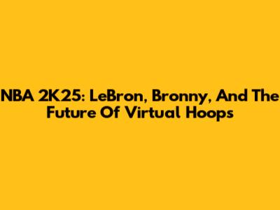 NBA 2K25: LeBron, Bronny, And The Future Of Virtual Hoops