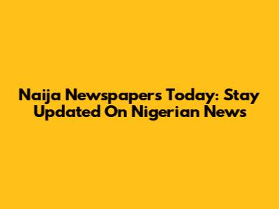 Naija Newspapers Today: Stay Updated On Nigerian News