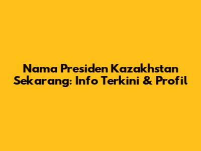Nama Presiden Kazakhstan Sekarang: Info Terkini & Profil